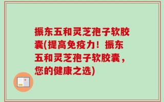 振东五和灵芝孢子软胶囊(提高免疫力！振东五和灵芝孢子软胶囊，您的健康之选)