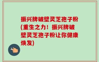 振兴牌破壁灵芝孢子粉(重生之力！振兴牌破壁灵芝孢子粉让你健康焕发)
