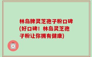 林岛牌灵芝孢子粉口碑(好口碑！林岛灵芝孢子粉让你拥有健康)