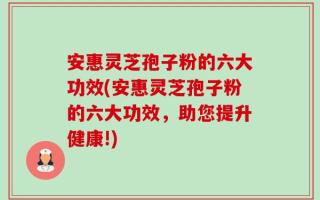 安惠灵芝孢子粉的六大功效(安惠灵芝孢子粉的六大功效，助您提升健康!)