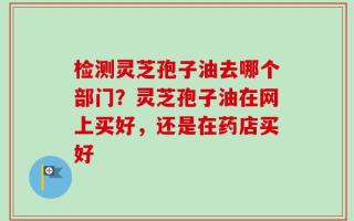 检测灵芝孢子油去哪个部门？灵芝孢子油在网上买好，还是在药店买好