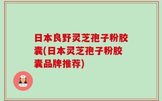 日本良野灵芝孢子粉胶囊(日本灵芝孢子粉胶囊品牌推荐)