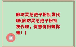 廊坊灵芝孢子粉批发代理(廊坊灵芝孢子粉批发代理，优惠价格等你来！)