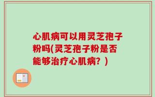 心肌病可以用灵芝孢子粉吗(灵芝孢子粉是否能够治疗心肌病？)