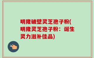 明隆破壁灵芝孢子粉(明隆灵芝孢子粉：诞生灵力滋补佳品)