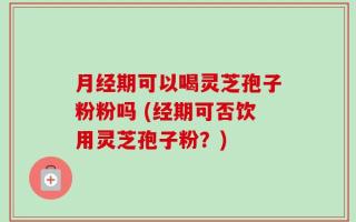 月经期可以喝灵芝孢子粉粉吗 (经期可否饮用灵芝孢子粉？)