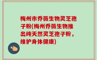 梅州市乔薇生物灵芝孢子粉(梅州乔薇生物推出纯天然灵芝孢子粉，维护身体健康)