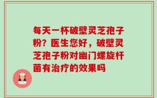 每天一杯破壁灵芝孢子粉？医生您好，破壁灵芝孢子粉对幽门螺旋杆菌有治疗的效果吗
