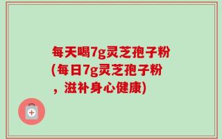 每天喝7g灵芝孢子粉(每日7g灵芝孢子粉，滋补身心健康)