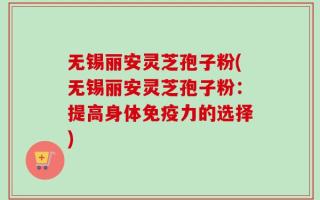 无锡丽安灵芝孢子粉(无锡丽安灵芝孢子粉：提高身体免疫力的选择)