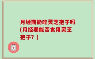 月经期能吃灵芝孢子吗(月经期能否食用灵芝孢子？)