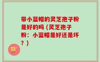带小蓝帽的灵芝孢子粉是好的吗 (灵芝孢子粉：小蓝帽是好还是坏？)