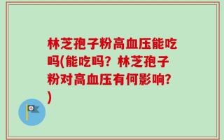 林芝孢子粉高血压能吃吗(能吃吗？林芝孢子粉对高血压有何影响？)