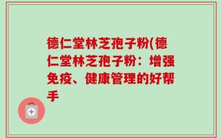 德仁堂林芝孢子粉(德仁堂林芝孢子粉：增强免疫、健康管理的好帮手