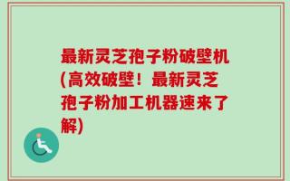 最新灵芝孢子粉破壁机(高效破壁！最新灵芝孢子粉加工机器速来了解)