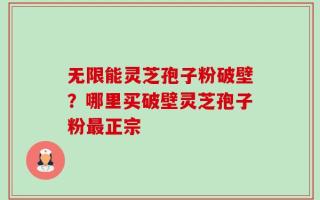 无限能灵芝孢子粉破壁？哪里买破壁灵芝孢子粉最正宗