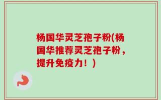 杨国华灵芝孢子粉(杨国华推荐灵芝孢子粉，提升免疫力！)