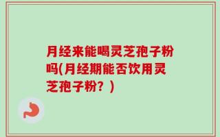 月经来能喝灵芝孢子粉吗(月经期能否饮用灵芝孢子粉？)