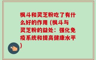 枫斗和灵芝粉吃了有什么好的作用 (枫斗与灵芝粉的益处：强化免疫系统和提高健康水平)