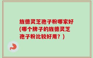 旌德灵芝孢子粉哪家好(哪个牌子的旌德灵芝孢子粉比较好用？)