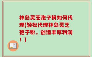 林岛灵芝孢子粉如何代理(轻松代理林岛灵芝孢子粉，创造丰厚利润！)