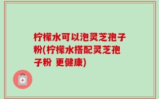 柠檬水可以泡灵芝孢子粉(柠檬水搭配灵芝孢子粉 更健康)
