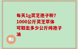 每天1g灵芝孢子粉？1000公斤灵芝萃体可取出多少公斤纯孢子油