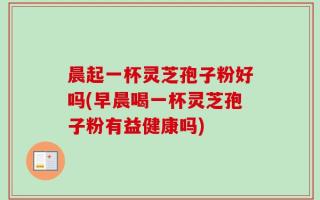 晨起一杯灵芝孢子粉好吗(早晨喝一杯灵芝孢子粉有益健康吗)