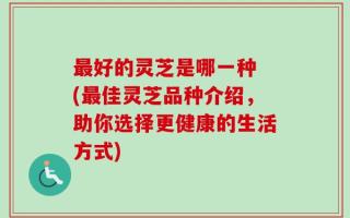 最好的灵芝是哪一种 (最佳灵芝品种介绍，助你选择更健康的生活方式)