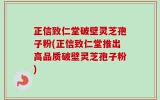 正信致仁堂破壁灵芝孢子粉(正信致仁堂推出高品质破壁灵芝孢子粉)