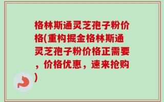 格林斯通灵芝孢子粉价格(重构掘金格林斯通灵芝孢子粉价格正需要，价格优惠，速来抢购)