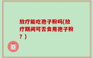 放疗能吃孢子粉吗(放疗期间可否食用孢子粉？)