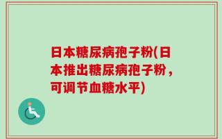 日本糖尿病孢子粉(日本推出糖尿病孢子粉，可调节血糖水平)
