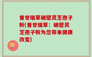 普誉瑞草破壁灵芝孢子粉(普誉瑞草：破壁灵芝孢子粉为您带来健康改变)