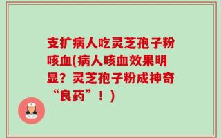 支扩病人吃灵芝孢子粉咳血(病人咳血效果明显？灵芝孢子粉成神奇“良药”！)