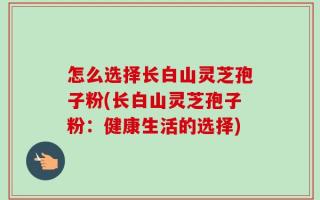 怎么选择长白山灵芝孢子粉(长白山灵芝孢子粉：健康生活的选择)
