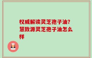 权威解读灵芝孢子油？慧致源灵芝孢子油怎么样