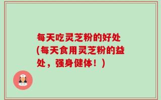 每天吃灵芝粉的好处 (每天食用灵芝粉的益处，强身健体！)