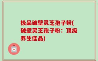 极品破壁灵芝孢子粉(破壁灵芝孢子粉：顶级养生佳品)