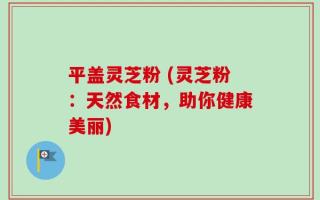 平盖灵芝粉 (灵芝粉：天然食材，助你健康美丽)