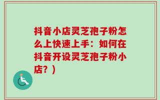 抖音小店灵芝孢子粉怎么上快速上手：如何在抖音开设灵芝孢子粉小店？)