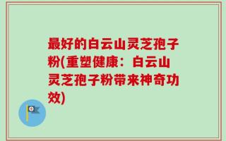 最好的白云山灵芝孢子粉(重塑健康：白云山灵芝孢子粉带来神奇功效)