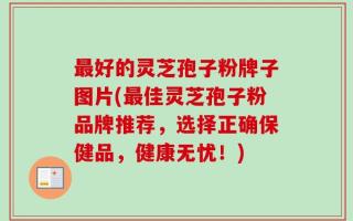 最好的灵芝孢子粉牌子图片(最佳灵芝孢子粉品牌推荐，选择正确保健品，健康无忧！)