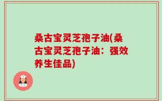桑古宝灵芝孢子油(桑古宝灵芝孢子油：强效养生佳品)