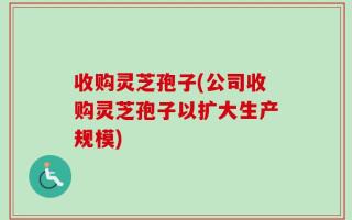 收购灵芝孢子(公司收购灵芝孢子以扩大生产规模)