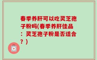 春季养肝可以吃灵芝孢子粉吗(春季养肝佳品：灵芝孢子粉是否适合？)
