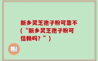 新乡灵芝孢子粉可靠不(“新乡灵芝孢子粉可信赖吗？”)