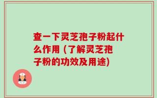 查一下灵芝孢子粉起什么作用 (了解灵芝孢子粉的功效及用途)
