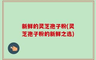 新鲜的灵芝孢子粉(灵芝孢子粉的新鲜之选)