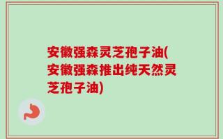 安徽强森灵芝孢子油(安徽强森推出纯天然灵芝孢子油)